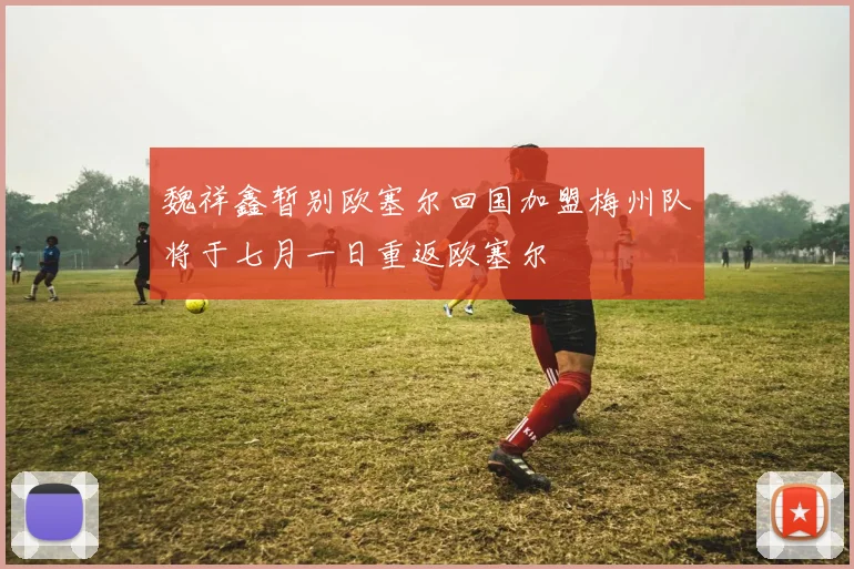 魏祥鑫暂别欧塞尔回国加盟梅州队将于七月一日重返欧塞尔