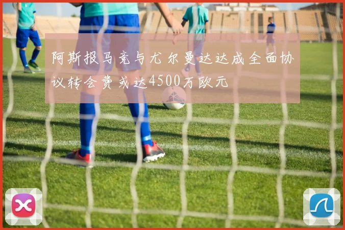 阿斯报马竞与尤尔曼达达成全面协议转会费或达4500万欧元