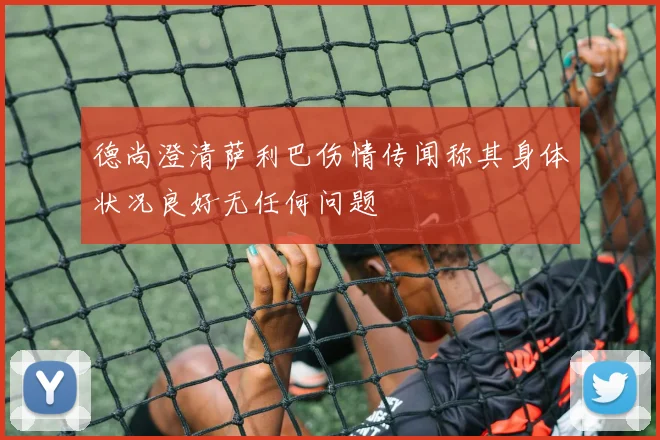 德尚澄清萨利巴伤情传闻称其身体状况良好无任何问题
