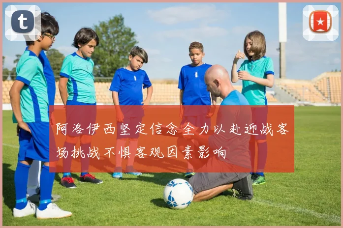 阿洛伊西坚定信念全力以赴迎战客场挑战不惧客观因素影响