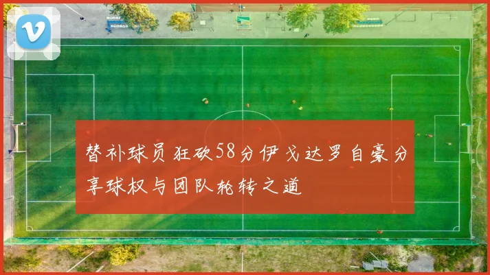替补球员狂砍58分伊戈达罗自豪分享球权与团队轮转之道