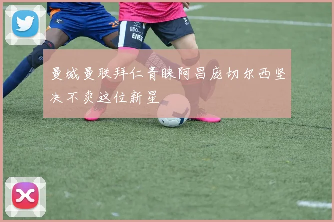 曼城曼联拜仁青睐阿昌庞切尔西坚决不卖这位新星