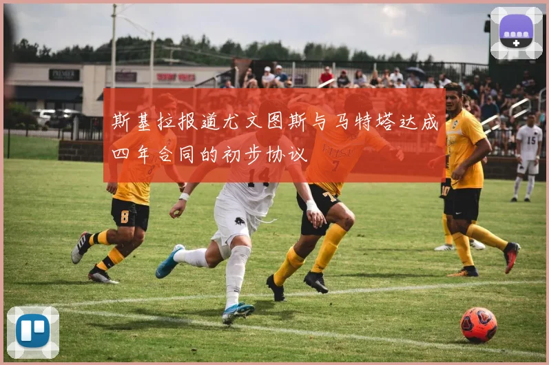 斯基拉报道尤文图斯与马特塔达成四年合同的初步协议
