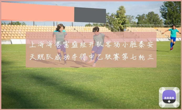 上海海港富盛经开队客场小胜泰安天贶队成功夺得中乙联赛第七轮三分