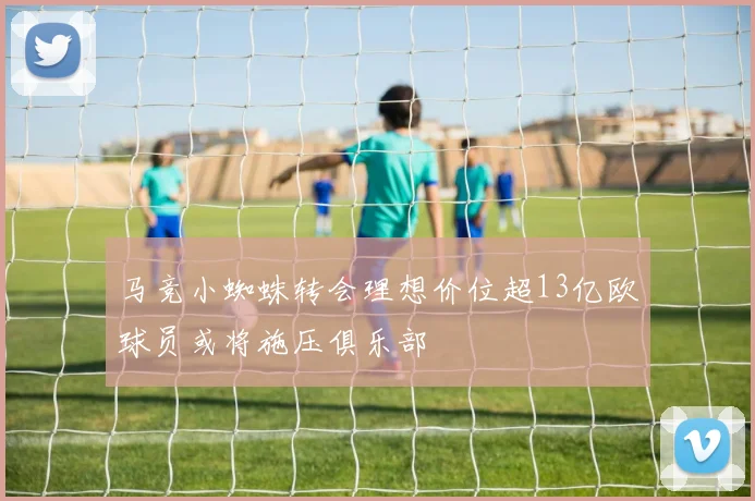 马竞小蜘蛛转会理想价位超13亿欧球员或将施压俱乐部