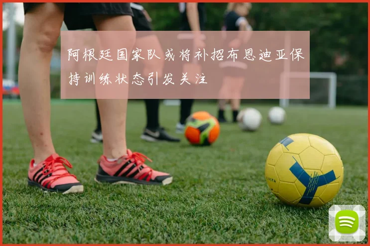 阿根廷国家队或将补招布恩迪亚保持训练状态引发关注
