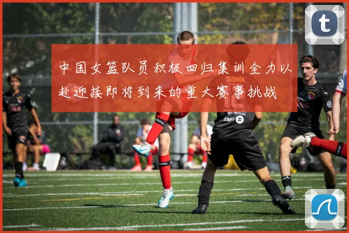中国女篮队员积极回归集训全力以赴迎接即将到来的重大赛事挑战
