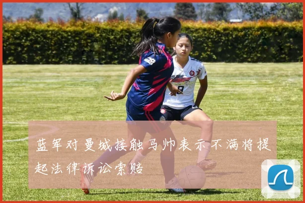蓝军对曼城接触马帅表示不满将提起法律诉讼索赔