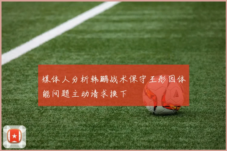 媒体人分析韩鹏战术保守王彤因体能问题主动请求换下