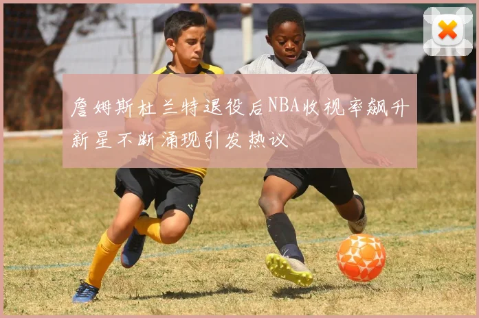詹姆斯杜兰特退役后NBA收视率飙升新星不断涌现引发热议