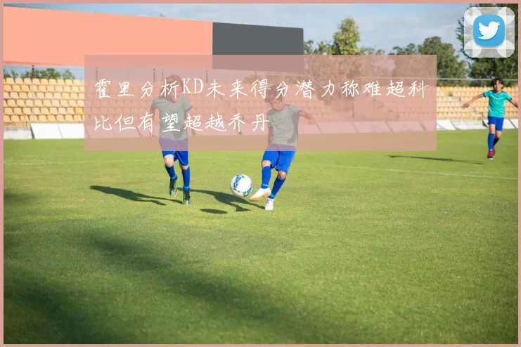 霍里分析KD未来得分潜力称难超科比但有望超越乔丹