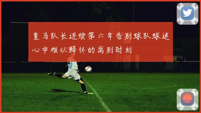 皇马队长连续第六年告别球队球迷心中难以释怀的离别时刻