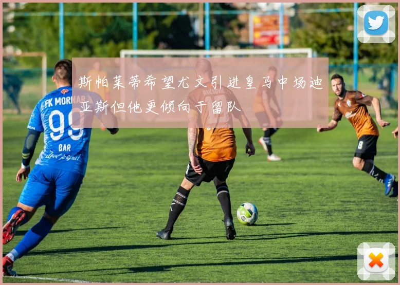 斯帕莱蒂希望尤文引进皇马中场迪亚斯但他更倾向于留队