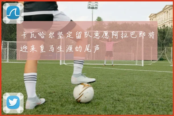 卡瓦哈尔坚定留队意愿阿拉巴即将迎来皇马生涯的尾声