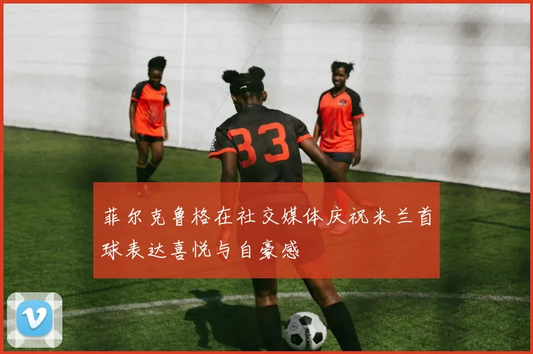 菲尔克鲁格在社交媒体庆祝米兰首球表达喜悦与自豪感