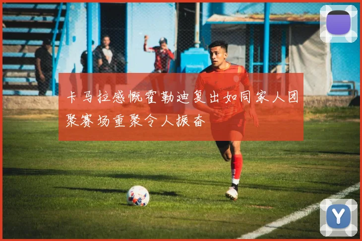 卡马拉感慨霍勒迪复出如同家人团聚赛场重聚令人振奋